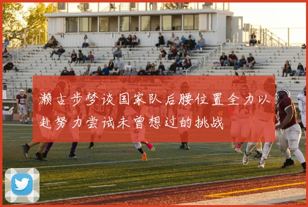 濑古步梦谈国家队后腰位置全力以赴努力尝试未曾想过的挑战