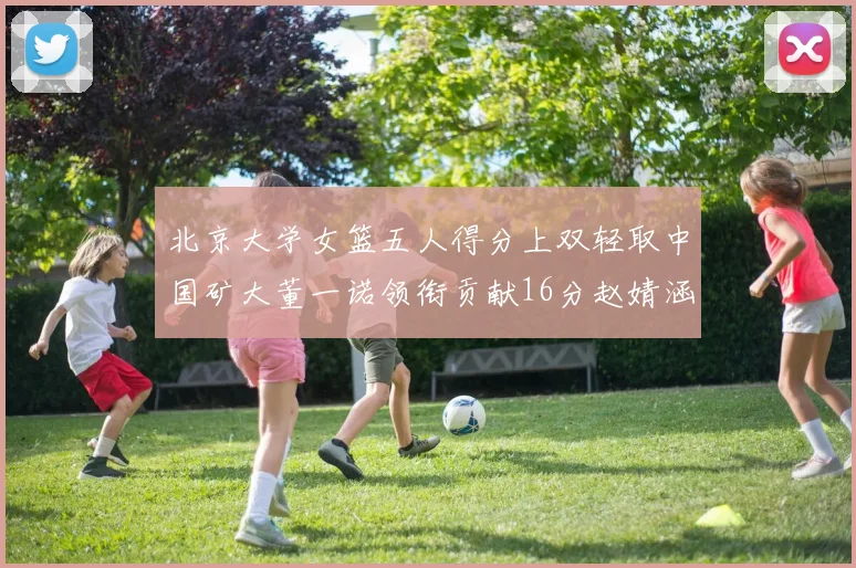 北京大学女篮五人得分上双轻取中国矿大董一诺领衔贡献16分赵婧涵接近双双