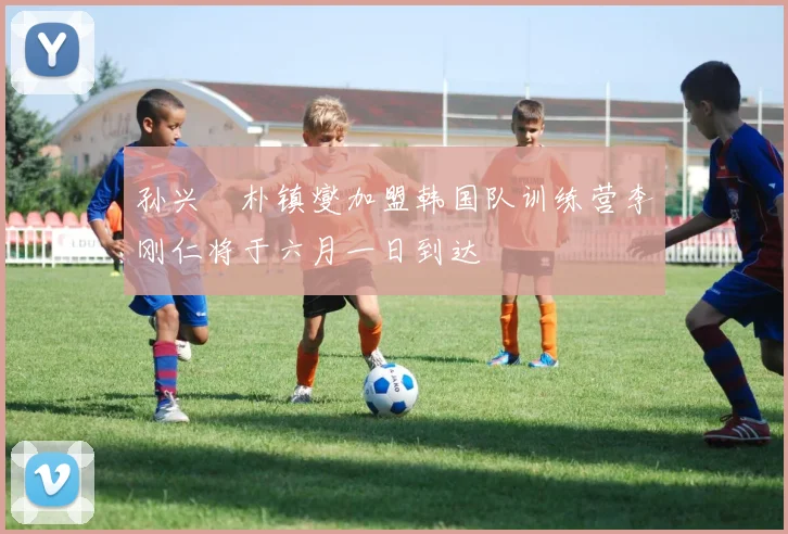 孙兴慜朴镇燮加盟韩国队训练营李刚仁将于六月一日到达