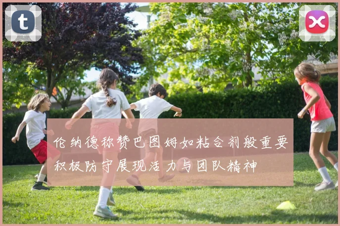 伦纳德称赞巴图姆如粘合剂般重要积极防守展现活力与团队精神