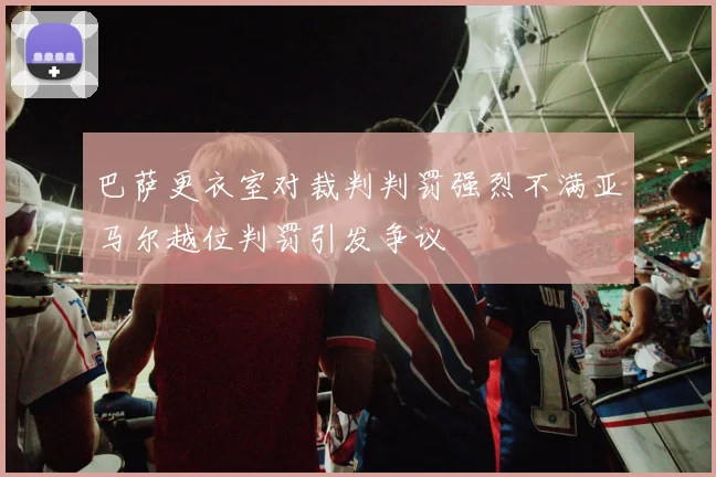 巴萨更衣室对裁判判罚强烈不满亚马尔越位判罚引发争议
