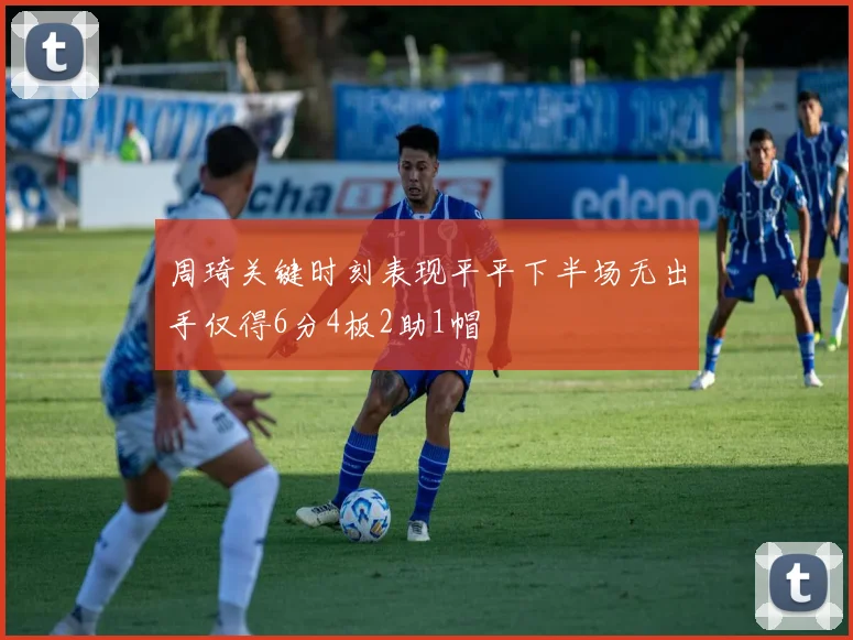 周琦关键时刻表现平平下半场无出手仅得6分4板2助1帽