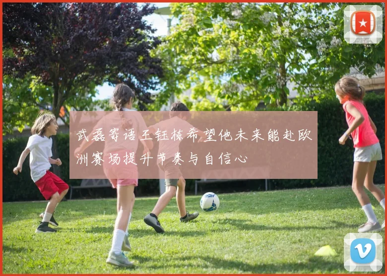 武磊寄语王钰栋希望他未来能赴欧洲赛场提升节奏与自信心