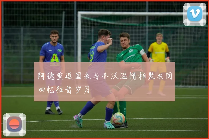 阿德重返国米与齐沃温情相聚共同回忆往昔岁月