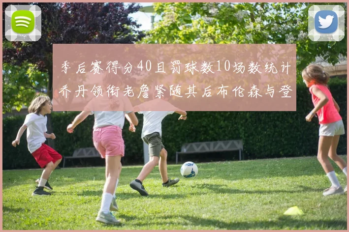 季后赛得分40且罚球数10场数统计乔丹领衔老詹紧随其后布伦森与登库并肩奋战