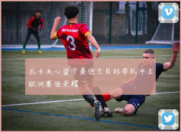 扎卡决心留守桑德兰目标带队冲击欧洲赛场荣耀