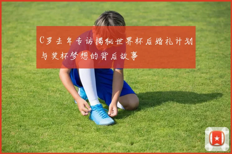 C罗去年专访揭秘世界杯后婚礼计划与奖杯梦想的背后故事