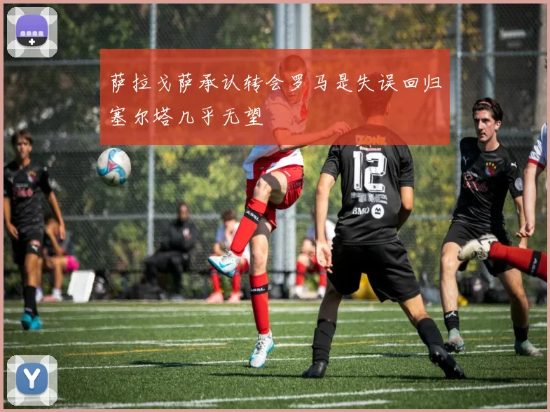 萨拉戈萨承认转会罗马是失误回归塞尔塔几乎无望
